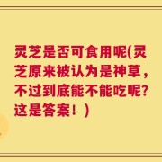 灵芝是否可食用呢(灵芝原来被认为是神草，不过到底能不能吃呢？这是答案！)