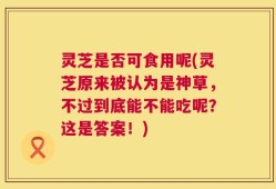 灵芝是否可食用呢(灵芝原来被认为是神草，不过到底能不能吃呢？这是答案！)
