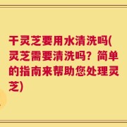 干灵芝要用水清洗吗(灵芝需要清洗吗？简单的指南来帮助您处理灵芝)