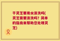干灵芝要用水清洗吗(灵芝需要清洗吗？简单的指南来帮助您处理灵芝)