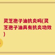 灵芝孢子油抗炎吗(灵芝孢子油具有抗炎功效)