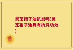 灵芝孢子油抗炎吗(灵芝孢子油具有抗炎功效)