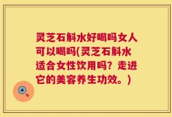 灵芝石斛水好喝吗女人可以喝吗(灵芝石斛水适合女性饮用吗？走进它的美容养生功效。)