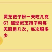 灵芝孢子粉一天吃几克6？破壁灵芝孢子粉每天服用几次，每次服多少
