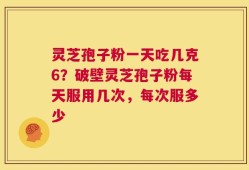 灵芝孢子粉一天吃几克6？破壁灵芝孢子粉每天服用几次，每次服多少