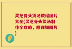 灵芝骨头煲汤教程图片大全(灵芝骨头煲汤制作全攻略，附详细图片)