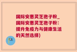 国际安惠灵芝孢子粉_国际安惠灵芝孢子粉：提升免疫力与健康生活的天然选择)