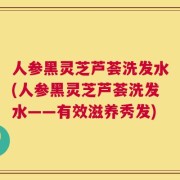 人参黑灵芝芦荟洗发水(人参黑灵芝芦荟洗发水——有效滋养秀发)
