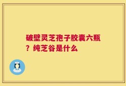 破壁灵芝孢子胶囊六瓶？纯芝谷是什么