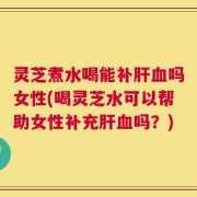 灵芝煮水喝能补肝血吗女性(喝灵芝水可以帮助女性补充肝血吗？)