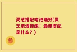 灵芝搭配啥泡酒好(灵芝泡酒佳酿：最佳搭配是什么？)