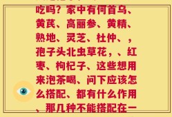灵芝孢子和虫草能一起吃吗？家中有何首乌、黄芪、高丽参、黄精、熟地、灵芝、杜仲、，孢子头北虫草花，、红枣、枸杞子、这些想用来泡茶喝、问下应该怎么搭配、都有什么作用、那几种不能搭配在一起、本人有略微的阳虚