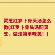 灵芝红罗卜骨头汤怎么做(红罗卜骨头汤配灵芝，做法简单味美！)