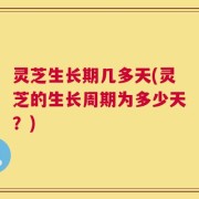 灵芝生长期几多天(灵芝的生长周期为多少天？)
