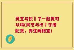 灵芝与枳椇子一起煲可以吗(灵芝与枳椇子搭配煲，养生两相宜)