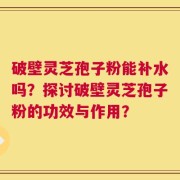 破壁灵芝孢子粉能补水吗？探讨破壁灵芝孢子粉的功效与作用？