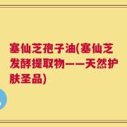 塞仙芝孢子油(塞仙芝发酵提取物——天然护肤圣品)