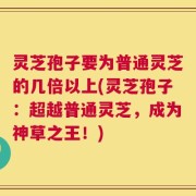灵芝孢子要为普通灵芝的几倍以上(灵芝孢子：超越普通灵芝，成为神草之王！)