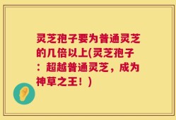 灵芝孢子要为普通灵芝的几倍以上(灵芝孢子：超越普通灵芝，成为神草之王！)