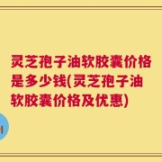灵芝孢子油软胶囊价格是多少钱(灵芝孢子油软胶囊价格及优惠)