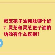 灵芝孢子油和肽哪个好？灵芝和灵芝孢子油的功效有什么区别？