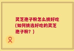 灵芝孢子粉怎么挑好吃(如何挑选好吃的灵芝孢子粉？)