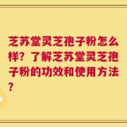芝苏堂灵芝孢子粉怎么样？了解芝苏堂灵芝孢子粉的功效和使用方法？