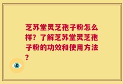 芝苏堂灵芝孢子粉怎么样？了解芝苏堂灵芝孢子粉的功效和使用方法？
