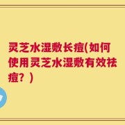 灵芝水湿敷长痘(如何使用灵芝水湿敷有效祛痘？)