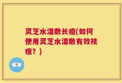 灵芝水湿敷长痘(如何使用灵芝水湿敷有效祛痘？)