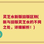 灵芝水新版旧版区别(新与旧版灵芝水的不同之处，详细解析！)