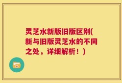 灵芝水新版旧版区别(新与旧版灵芝水的不同之处，详细解析！)