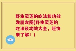 野生灵芝的吃法和功效发朋友圈(野生灵芝的吃法及功效大全，赶快来了解！)
