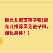 雷允儿灵芝孢子粉(雷允儿推荐灵芝孢子粉，强化身体！)