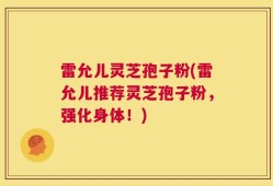 雷允儿灵芝孢子粉(雷允儿推荐灵芝孢子粉，强化身体！)