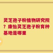 灵芝孢子粉植物研究院？康怡灵芝孢子粉育种基地是哪里