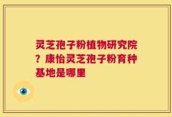 灵芝孢子粉植物研究院？康怡灵芝孢子粉育种基地是哪里