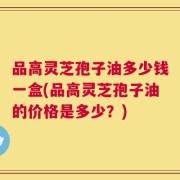 品高灵芝孢子油多少钱一盒(品高灵芝孢子油的价格是多少？)