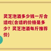 灵芝泡酒多少钱一斤合适吃(合适的价格是多少？灵芝泡酒每斤推荐价)
