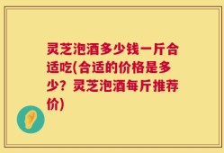 灵芝泡酒多少钱一斤合适吃(合适的价格是多少？灵芝泡酒每斤推荐价)