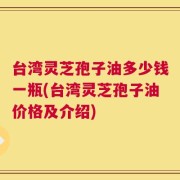 台湾灵芝孢子油多少钱一瓶(台湾灵芝孢子油价格及介绍)