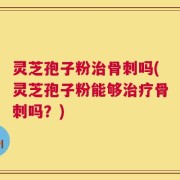 灵芝孢子粉治骨刺吗(灵芝孢子粉能够治疗骨刺吗？)
