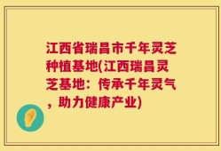 江西省瑞昌市千年灵芝种植基地(江西瑞昌灵芝基地：传承千年灵气，助力健康产业)