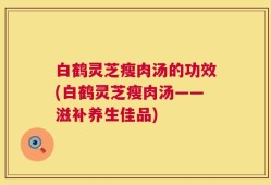 白鹤灵芝瘦肉汤的功效(白鹤灵芝瘦肉汤——滋补养生佳品)