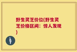 野生灵芝价位(野生灵芝价格区间：惊人发现)