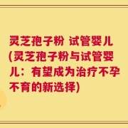 灵芝孢子粉 试管婴儿(灵芝孢子粉与试管婴儿：有望成为治疗不孕不育的新选择)