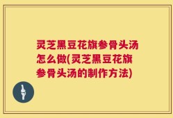 灵芝黑豆花旗参骨头汤怎么做(灵芝黑豆花旗参骨头汤的制作方法)