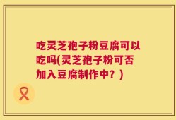 吃灵芝孢子粉豆腐可以吃吗(灵芝孢子粉可否加入豆腐制作中？)