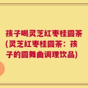 孩子喝灵芝红枣桂圆茶(灵芝红枣桂圆茶：孩子的圆舞曲调理饮品)