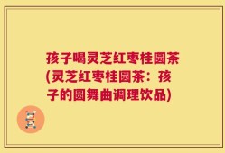 孩子喝灵芝红枣桂圆茶(灵芝红枣桂圆茶：孩子的圆舞曲调理饮品)